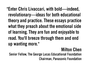 "Enter Chris Livaccari, with bold—indeed, revolutionary—ideas for both educational theory and practice. These essays practice what they preach about the emotional side of learning. They are fun and enjoyable to read. You'll breeze through them and end up wanting more."  Milton Chen Senior Fellow, The George Lucas Educational Foundation Chairman, Panasonic Foundation 