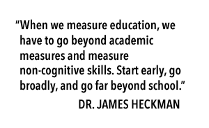 "When we measure education, we have to go beyond academic measures and measure non-cognitive skills. Start early, go broadly, and go far beyond school." Dr. James Heckman
