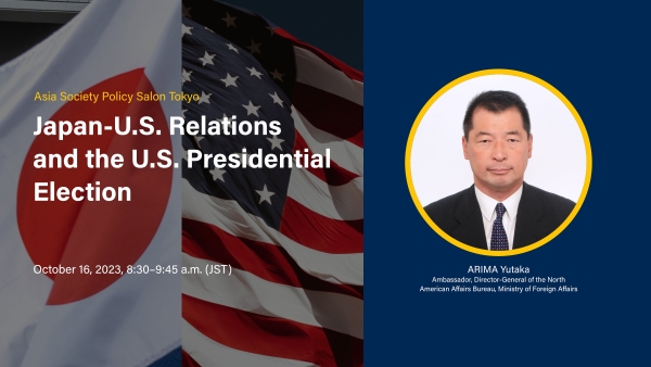 Asia Society Policy Salon Tokyo: Japan-U.S. Relations and the U.S. Presidential Election, October 16, 2023, 8:00 – 9:15 a.m. (JST), ARIMA Yutaka, Ambassador, Director-General of the North American Affairs Bureau, Ministry of Foreign Affairs